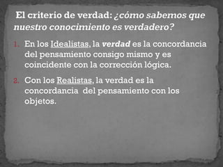 1. En los Idealistas, la verdad es la concordancia
del pensamiento consigo mismo y es
coincidente con la corrección lógica.
2. Con los Realistas, la verdad es la
concordancia del pensamiento con los
objetos.
 