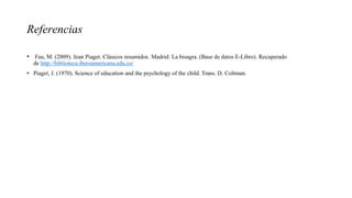 Referencias
• Fau, M. (2009). Jean Piaget. Clásicos resumidos. Madrid: La bisagra. (Base de datos E-Libro). Recuperado
de http://biblioteca.iberoamericana.edu.co/
• Piaget, J. (1970). Science of education and the psychology of the child. Trans. D. Coltman.
 