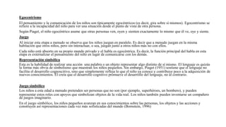 Egocentrismo
El pensamiento y la comunicación de los niños son típicamente egocéntricos (es decir, gira sobre sí mismos). Egocentrismo se
refiere a la incapacidad del niño para ver una situación desde el punto de vista de otra persona.
Según Piaget, el niño egocéntrico asume que otras personas ven, oyen y sienten exactamente lo mismo que él ve, oye y siente.
Juego
Al iniciar esta etapa a menudo se observa que los niños juegan en paralelo. Es decir que a menudo juegan en la misma
habitación que otros niños, pero sin interactuar, o sea, juegan junto a otros niños más no con ellos.
Cada niño está absorto en su propio mundo privado y el habla es egocéntrica. Es decir, la función principal del habla en esta
etapa es externalizar el pensamiento del niño en lugar de comunicarse con los demás.
Representación simbólica
Esta es la habilidad de realizar una acción una palabra o un objeto representar algo distinto de sí mismo. El lenguaje es quizás
la forma más obvia de simbolismo que muestran los niños pequeños. Sin embargo, Piaget (1951) sostiene que el lenguaje no
facilita el desarrollo cognoscitivo, sino que simplemente refleja lo que el niño ya conoce y contribuye poco a la adquisición de
nuevos conocimientos. Él creía que el desarrollo cognitivo promueve el desarrollo del lenguaje, no al contrario.
Juego simbólico
Los niños a esta edad a menudo pretenden ser personas que no son (por ejemplo, superhéroes, un bombero), y pueden
representar estos roles con apoyos que simbolizan objetos de la vida real. Los niños también pueden inventarse un compañero
de juegos imaginario.
En el juego simbólico, los niños pequeños avanzan en sus conocimientos sobre las personas, los objetos y las acciones y
construyen así representaciones cada vez más sofisticadas del mundo (Bornstein, 1996)
 