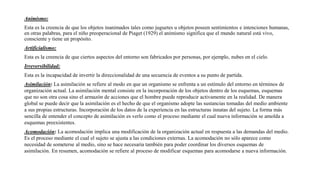 Animismo:
Esta es la creencia de que los objetos inanimados tales como juguetes u objetos poseen sentimientos e intenciones humanas,
en otras palabras, para el niño preoperacional de Piaget (1929) el animismo significa que el mundo natural está vivo,
consciente y tiene un propósito.
Artificialismo:
Esta es la creencia de que ciertos aspectos del entorno son fabricados por personas, por ejemplo, nubes en el cielo.
Irreversibilidad:
Esta es la incapacidad de invertir la direccionalidad de una secuencia de eventos a su punto de partida.
Asimilación: La asimilación se refiere al modo en que un organismo se enfrenta a un estímulo del entorno en términos de
organización actual. La asimilación mental consiste en la incorporación de los objetos dentro de los esquemas, esquemas
que no son otra cosa sino el armazón de acciones que el hombre puede reproducir activamente en la realidad. De manera
global se puede decir que la asimilación es el hecho de que el organismo adopte las sustancias tomadas del medio ambiente
a sus propias estructuras. Incorporación de los datos de la experiencia en las estructuras innatas del sujeto. La forma más
sencilla de entender el concepto de asimilación es verlo como el proceso mediante el cual nueva información se amolda a
esquemas preexistentes.
Acomodación: La acomodación implica una modificación de la organización actual en respuesta a las demandas del medio.
Es el proceso mediante el cual el sujeto se ajusta a las condiciones externas. La acomodación no sólo aparece como
necesidad de someterse al medio, sino se hace necesaria también para poder coordinar los diversos esquemas de
asimilación. En resumen, acomodación se refiere al proceso de modificar esquemas para acomodarse a nueva información.
 