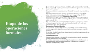 Etapa de las
operaciones
formales
El estadio de las operaciones formales es la última de las cuatro etapa de la teoría de
Piaget del desarrollo cognitivo, comienza aproximadamente a partir de los doce años y
abarca hasta la adultez.
Coincide con el inicio de la adolescencia y el inicio de la inserción en el mundo de la
adultez.
Amedida que los adolescentes entran en este periodo, adquieren la capacidad de
pensar de manera abstracta manipulando ideas en su mente, sin depender de la
manipulación concreta del objeto (Inhelder & Piaget, 1958).
Un ejemplo acerca de la distinción entre la etapa operativa concreta y la formal es la
respuesta a la pregunta SiAna es más alta que Luisa y Luisa es más alta que Carmen,
¿quién es la más alta?
Este es un ejemplo sobre razonamiento inferencial, el cual es la capacidad de pensar
sobre asuntos que el individuo no ha experimentado en la vida real y poder sacar
conclusiones a partir de su pensamiento.
Razonamiento Deductivo Hipotético
El razonamiento hipotético deductivo es la capacidad de pensar científicamente a
través de la generación de predicciones, o hipótesis, sobre el mundo para responder
preguntas.
El individuo abordará los problemas de una manera sistemática y organizada, más que
a través del ensayo y error.
Pensamiento abstracto
Las operaciones concretas se llevan a cabo en objetos mientras que las operaciones
formales se desarrollan a partir de ideas.
El individuo puede pensar en conceptos hipotéticos y abstractos sobre los cuales no
necesariamente ha experimentado directamente. El pensamiento abstracto es
importante para planificar el futuro.
 