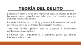TEORÍA DEL DELITO
La teoría del delito o teoría de la imputación penal, se encarga de definir
las características generales que debe tener una conducta para ser
imputada como hecho punible.
La teoría del delito nace de la ley y se desarrolla como un sistema de
conceptos a través de un proceso de abstracción científica.
Tiene una finalidad práctica, esto es coadyuva a fundamentar
resoluciones en sede judicial.
Su función más importante es la garantista, puesto que permita
finalmente aplicar la pena.
 