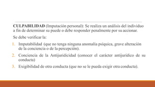 CULPABILIDAD (Imputación personal): Se realiza un análisis del individuo
a fin de determinar su puede o debe responder penalmente por su accionar.
Se debe verificar la:
1. Imputabilidad (que no tenga ninguna anomalía psíquica, grave alteración
de la conciencia o de la percepción).
2. Conciencia de la Antijuridicidad (conocer el carácter antijurídico de su
conducta)
3. Exigibilidad de otra conducta (que no se le pueda exigir otra conducta).
 