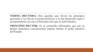 NORMA RECTORA: Son aquellas que llevan los principios
generales y los llevan a normas positivas o le dan desarrollo legal o
jurisprudencial, no crea el Principio sino que lo individualiza.
PRINCIPIO RECTOR: Es el contenido informador, que por su
propia naturaleza constitucional impone límites al poder punitivo
del Estado.
 