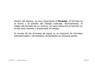 Dentro del espacio, es muy importante el Formato. El formato es
            la forma y el tamaño del trabajo realizado. Normalmente, al
            hablar del formato de un archivo, se hace referencia al tamaño en
            el que será impreso o presentado el trabajo.

            El mundo de los formatos de papel es un conjunto de formatos
            estandarizados y de tamaños consolidados en diversos países.




Paty Juberias   - patyjg.wordpress.com -                                        Página 10
 