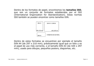 Dentro de los formatos de papel, encontramos los tamaños ISO,
            que son un conjunto de formatos establecidos por el ISO
            (International Organization for Standardization). Estas normas
            ISO también se pueden encontrar como tamaños DIN.




            Dentro de estos formatos se encuentran por ejemplo el tamaño
            DIN A4 (de 297 x 210 mm), prácticamente igual que un folio y es
            el papel de uso más corriente, o el tamaño DIN A3 (de 420 x 297
            mm), usado para dibujos, pequeños posters, diagramas, etc.




Paty Juberias   - patyjg.wordpress.com -                                      Página 11
 