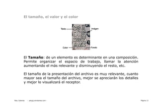 El tamaño, el valor y el color




            El Tamaño: de un elemento es determinante en una composición.
            Permite organizar el espacio de trabajo, llamar la atención
            aumentando el más relevante y disminuyendo el resto, etc.

            El tamaño de la presentación del archivo es muy relevante, cuanto
            mayor sea el tamaño del archivo, mejor se apreciarán los detalles
            y mejor lo visualizará el receptor.




Paty Juberias   - patyjg.wordpress.com -                                        Página 13
 
