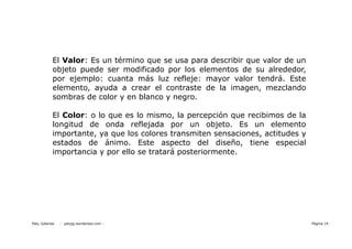 El Valor: Es un término que se usa para describir que valor de un
            objeto puede ser modificado por los elementos de su alrededor,
            por ejemplo: cuanta más luz refleje: mayor valor tendrá. Este
            elemento, ayuda a crear el contraste de la imagen, mezclando
            sombras de color y en blanco y negro.

            El Color: o lo que es lo mismo, la percepción que recibimos de la
            longitud de onda reflejada por un objeto. Es un elemento
            importante, ya que los colores transmiten sensaciones, actitudes y
            estados de ánimo. Este aspecto del diseño, tiene especial
            importancia y por ello se tratará posteriormente.




Paty Juberias   - patyjg.wordpress.com -                                         Página 14
 
