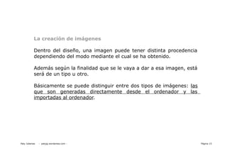 La creación de imágenes

            Dentro del diseño, una imagen puede tener distinta procedencia
            dependiendo del modo mediante el cual se ha obtenido.

            Además según la finalidad que se le vaya a dar a esa imagen, está
            será de un tipo u otro.

            Básicamente se puede distinguir entre dos tipos de imágenes: las
            que son generadas directamente desde el ordenador y las
            importadas al ordenador.




Paty Juberias   - patyjg.wordpress.com -                                        Página 15
 