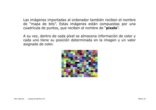 Las imágenes importadas al ordenador también reciben el nombre
            de “mapa de bits”. Estas imágenes están compuestas por una
            cuadrícula de puntos, que reciben el nombre de “pixels”.

            A su vez, dentro de cada píxel se almacena información de color y
            cada uno tiene su posición determinada en la imagen y un valor
            asignado de color.




Paty Juberias   - patyjg.wordpress.com -                                        Página 16
 