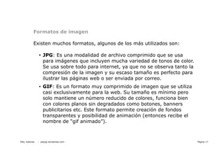 Formatos de imagen

            Existen muchos formatos, algunos de los más utilizados son:

                • JPG: Es una modalidad de archivo comprimido que se usa
                  para imágenes que incluyen mucha variedad de tonos de color.
                  Se usa sobre todo para internet, ya que no se observa tanto la
                  compresión de la imagen y su escaso tamaño es perfecto para
                  ilustrar las páginas web o ser enviada por correo.
                • GIF: Es un formato muy comprimido de imagen que se utiliza
                  casi exclusivamente para la web. Su tamaño es mínimo pero
                  solo mantiene un número reducido de colores, funciona bien
                  con colores planos sin degradados como botones, banners
                  publicitarios etc. Este formato permite creación de fondos
                  transparentes y posibilidad de animación (entonces recibe el
                  nombre de “gif animado”).



Paty Juberias   - patyjg.wordpress.com -                                           Página 17
 