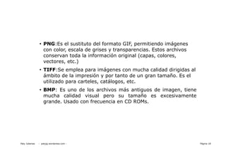 • PNG:Es el sustituto del formato GIF, permitiendo imágenes
                  con color, escala de grises y transparencias. Estos archivos
                  conservan toda la información original (capas, colores,
                  vectores, etc.)
                • TIFF:Se emplea para imágenes con mucha calidad dirigidas al
                  ámbito de la impresión y por tanto de un gran tamaño. Es el
                  utilizado para carteles, catálogos, etc.
                • BMP: Es uno de los archivos más antiguos de imagen, tiene
                  mucha calidad visual pero su tamaño es excesivamente
                  grande. Usado con frecuencia en CD ROMs.




Paty Juberias   - patyjg.wordpress.com -                                         Página 18
 