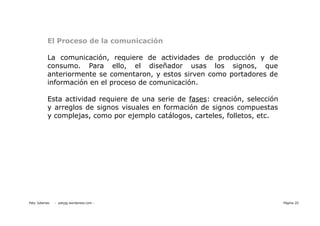 El Proceso de la comunicación

           La comunicación, requiere de actividades de producción y de
           consumo. Para ello, el diseñador usas los signos, que
           anteriormente se comentaron, y estos sirven como portadores de
           información en el proceso de comunicación.

           Esta actividad requiere de una serie de fases: creación, selección
           y arreglos de signos visuales en formación de signos compuestas
           y complejas, como por ejemplo catálogos, carteles, folletos, etc.




Paty Juberias   - patyjg.wordpress.com -                                        Página 20
 