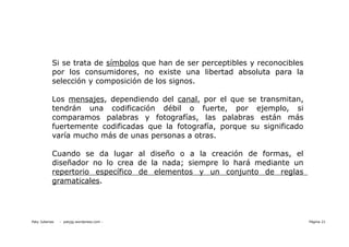 Si se trata de símbolos que han de ser perceptibles y reconocibles
            por los consumidores, no existe una libertad absoluta para la
            selección y composición de los signos.

            Los mensajes, dependiendo del canal, por el que se transmitan,
            tendrán una codificación débil o fuerte, por ejemplo, si
            comparamos palabras y fotografías, las palabras están más
            fuertemente codificadas que la fotografía, porque su significado
            varía mucho más de unas personas a otras.

            Cuando se da lugar al diseño o a la creación de formas, el
            diseñador no lo crea de la nada; siempre lo hará mediante un
            repertorio específico de elementos y un conjunto de reglas
            gramaticales.




Paty Juberias   - patyjg.wordpress.com -                                         Página 21
 