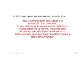 Por ello, y para concluir con este apartado, se puede decir:

                        “que la comunicación esta ligada a la
                              producción y al consumo,
                  ya que el proceso de comunicación consiste en
                     la producción de un diseño, mediante todo
                      el proceso que acabamos de comentar y
                 dicho mensaje tiene que llegar al público (luego lo
                                están consumiendo)”.




Paty Juberias   - patyjg.wordpress.com -                                  Página 22
 