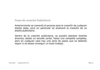 Fases de creación Publicitaria

           Anteriormente se comentó el proceso para la creación de cualquier
           diseño dado, pero en particular se analizará la creación de un
           diseño publicitario.

           Dentro de la creación publicitaria, se pueden plantear diseños
           diversos, desde un sencillo cartel, hasta una campaña completa,
           pero en cualquier caso hay una serie de pasos que se deberán
           seguir si se desea conseguir un buen trabajo.




Paty Juberias   - patyjg.wordpress.com -                                       Página 23
 