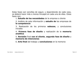 Estas fases son sencillas de seguir, y dependiendo de cada caso,
           se deberá hacer más o menos hincapié en cada una de ellas. Estas
           fases son:
               1. Estudio de las necesidades de la empresa o cliente
                   2. Análisis de esta información y estudio de las empresas de
                   la competencia
                   3. Realización de los primeros esbozos, y conclusiones
                   iniciales
                   4. Primera fase de diseño y realización de la memoria
                   analítica
                   5. Revisión final con el cliente, segunda fase de diseño y
                   memoria de intenciones
                   6. Arte final del trabajo y conclusiones en la memoria




Paty Juberias   - patyjg.wordpress.com -                                          Página 24
 
