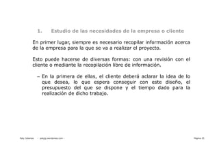 1.          Estudio de las necesidades de la empresa o cliente

           En primer lugar, siempre es necesario recopilar información acerca
           de la empresa para la que se va a realizar el proyecto.

           Esto puede hacerse de diversas formas: con una revisión con el
           cliente o mediante la recopilación libre de información.

                – En la primera de ellas, el cliente deberá aclarar la idea de lo
                  que desea, lo que espera conseguir con este diseño, el
                  presupuesto del que se dispone y el tiempo dado para la
                  realización de dicho trabajo.




Paty Juberias   - patyjg.wordpress.com -                                            Página 25
 