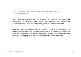 2.   Análisis de la información y estudio de la
                  competencia


           Con toda la información recopilada, se pasará a analizarla,
           estudiarla y marcar una serie de puntos de obligatorio
           cumplimiento y otros aconsejables, pero no imprescindibles.


           Además, para completar la información, será muy conveniente,
           realizar un estudio de las empresas de la compendia, donde se
           vean los recursos que estas emplean, el tipo de productos que
           ofrecen, la imagen que los consumidores tiene de ella, etc.




Paty Juberias   - patyjg.wordpress.com -                                   Página 28
 