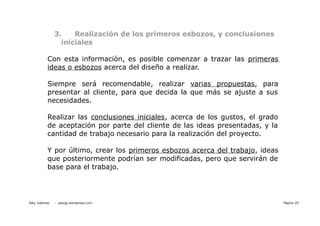 3.    Realización de los primeros esbozos, y conclusiones
                  iniciales

           Con esta información, es posible comenzar a trazar las primeras
           ideas o esbozos acerca del diseño a realizar.

           Siempre será recomendable, realizar varias propuestas, para
           presentar al cliente, para que decida la que más se ajuste a sus
           necesidades.

           Realizar las conclusiones iniciales, acerca de los gustos, el grado
           de aceptación por parte del cliente de las ideas presentadas, y la
           cantidad de trabajo necesario para la realización del proyecto.

           Y por último, crear los primeros esbozos acerca del trabajo, ideas
           que posteriormente podrían ser modificadas, pero que servirán de
           base para el trabajo.




Paty Juberias   - patyjg.wordpress.com -                                         Página 29
 