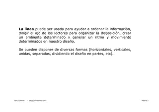 La linea puede ser usada para ayudar a ordenar la información,
     dirigir el ojo de los lectores para organizar la disposición, crear
     un ambiente determinado y generar un ritmo y movimiento
     determinados en nuestro diseño.

     Se pueden disponer de diversas formas (horizontales, verticales,
     unidas, separadas, dividiendo el diseño en partes, etc).




Paty Juberias   - patyjg.wordpress.com -                                   Página 3
 