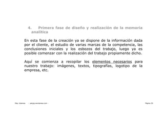 4.   Primera fase de diseño y realización de la memoria
                  analítica

           En esta fase de la creación ya se dispone de la información dada
           por el cliente, el estudio de varias marcas de la competencia, las
           conclusiones iniciales y los esbozos del trabajo, luego ya es
           posible comenzar con la realización del trabajo propiamente dicho.

           Aquí se comienza a recopilar los elementos necesarios para
           nuestro trabajo: imágenes, textos, tipografías, logotipo de la
           empresa, etc.




Paty Juberias   - patyjg.wordpress.com -                                        Página 30
 