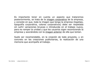 Es importante tener en cuenta un aspecto que trataremos
           posteriormente, se trata de la imagen corporativa de la empresa,
           y consiste en que, toda la imagen que tenga la empresa (logotipo,
           tipografía corporativa, colores corporativos) debe ser respetada
           sin sufrir variaciones bruscas e introducida en el trabajo nuevo,
           para no romper la unidad y que los usuarios sigan reconociendo la
           empresa y asociándola con la imagen anterior de ella que tenían.

           Suele ser recomendable, en la creación de todo proyecto, y en
           concreto en las creaciones publicitarias, la realización de una
           memoria que acompañe al trabajo.




Paty Juberias   - patyjg.wordpress.com -                                       Página 31
 