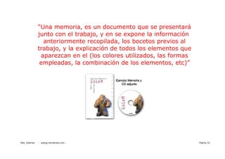 “Una memoria, es un documento que se presentará
                junto con el trabajo, y en se expone la información
                  anteriormente recopilada, los bocetos previos al
                trabajo, y la explicación de todos los elementos que
                 aparezcan en el (los colores utilizados, las formas
                 empleadas, la combinación de los elementos, etc)”




Paty Juberias   - patyjg.wordpress.com -                               Página 32
 