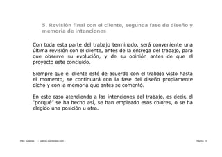 5. Revisión final con el cliente, segunda fase de diseño y
                   memoria de intenciones

           Con toda esta parte del trabajo terminado, será conveniente una
           última revisión con el cliente, antes de la entrega del trabajo, para
           que observe su evolución, y de su opinión antes de que el
           proyecto este concluido.

           Siempre que el cliente esté de acuerdo con el trabajo visto hasta
           el momento, se continuará con la fase del diseño propiamente
           dicho y con la memoria que antes se comentó.

           En este caso atendiendo a las intenciones del trabajo, es decir, el
           “porqué” se ha hecho así, se han empleado esos colores, o se ha
           elegido una posición u otra.




Paty Juberias   - patyjg.wordpress.com -                                           Página 33
 