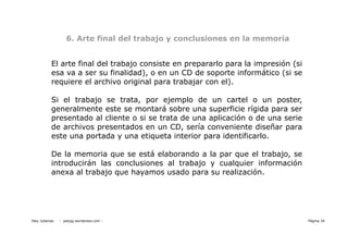 6. Arte final del trabajo y conclusiones en la memoria


           El arte final del trabajo consiste en prepararlo para la impresión (si
           esa va a ser su finalidad), o en un CD de soporte informático (si se
           requiere el archivo original para trabajar con el).

           Si el trabajo se trata, por ejemplo de un cartel o un poster,
           generalmente este se montará sobre una superficie rígida para ser
           presentado al cliente o si se trata de una aplicación o de una serie
           de archivos presentados en un CD, sería conveniente diseñar para
           este una portada y una etiqueta interior para identificarlo.

           De la memoria que se está elaborando a la par que el trabajo, se
           introducirán las conclusiones al trabajo y cualquier información
           anexa al trabajo que hayamos usado para su realización.




Paty Juberias   - patyjg.wordpress.com -                                            Página 34
 