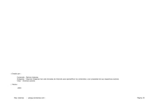 ::Creado por::

        Contenido - Patricia Juberias
        Imágenes – Algunas imágenes han sido tomadas de Internet para ejemplificar los contenidos y son propiedad de sus respectivos autores
        Citas – Diversos autores

:: Fecha::

         2003




    Paty Juberias   - patyjg.wordpress.com -                                                                                                   Página 35
 