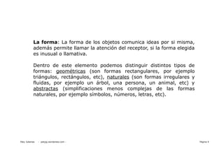 La forma: La forma de los objetos comunica ideas por si misma,
           además permite llamar la atención del receptor, si la forma elegida
           es inusual o llamativa.

           Dentro de este elemento podemos distinguir distintos tipos de
           formas: geométricas (son formas rectangulares, por ejemplo
           triángulos, rectángulos, etc), naturales (son formas irregulares y
           fluidas, por ejemplo un árbol, una persona, un animal, etc) y
           abstractas (simplificaciones menos complejas de las formas
           naturales, por ejemplo símbolos, números, letras, etc).




Paty Juberias   - patyjg.wordpress.com -                                         Página 4
 