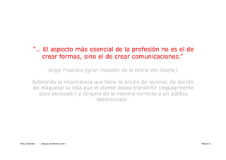 “… El aspecto más esencial de la profesión no es el de
              crear formas, sino el de crear comunicaciones.”

                       Jorge Frascara (gran maestro de la teoría del diseño).

          Aclarando la importancia que tiene la acción de razonar, de decidir,
          de maquetar la idea que el cliente desea transmitir (regularmente
             para persuadir) y dirigirlo de la manera correcta a un público
                                      determinado.




Paty Juberias   - patyjg.wordpress.com -                                         Página 6
 