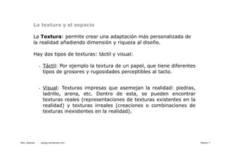 La textura y el espacio

           La Textura: permite crear una adaptación más personalizada de
           la realidad añadiendo dimensión y riqueza al diseño.

           Hay dos tipos de texturas: táctil y visual:

                •   Táctil: Por ejemplo la textura de un papel, que tiene diferentes
                    tipos de grosores y rugosidades perceptibles al tacto.


                •   Visual: Texturas impresas que asemejan la realidad: piedras,
                    ladrillo, arena, etc. Dentro de esta, se pueden encontrar
                    texturas reales (representaciones de texturas existentes en la
                    realidad) y texturas irreales (creaciones o combinaciones de
                    texturas inexistentes en la realidad).




Paty Juberias   - patyjg.wordpress.com -                                               Página 7
 