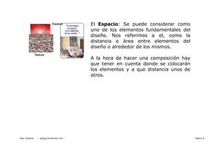 El Espacio: Se puede considerar como
                                           uno de los elementos fundamentales del
                                           diseño. Nos referimos a el, como la
                                           distancia o área entre elementos del
                                           diseño o alrededor de los mismos.

                                           A la hora de hacer una composición hay
                                           que tener en cuenta donde se colocarán
                                           los elementos y a que distancia unos de
                                           otros.




Paty Juberias   - patyjg.wordpress.com -                                             Página 8
 