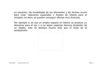 La situación, las tonalidades de los elementos y las formas sirven
          para crear relaciones espaciales y focales de interés para el
          receptor, es decir, se pueden conseguir efectos muy diversos;

          Por ejemplo si se usa un amplio espacio en blanco se produce un
          descanso para el ojo o si se dejan espacios blancos alrededor de
          un objeto, este se destaca mucho más que el resto de la
          composición.




Paty Juberias   - patyjg.wordpress.com -                                       Página 9
 