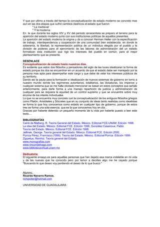 Y que por ultimo a través del tiempo la conceptualizaciòn de estado moderno se concreto mas
aun en las dos etapas que sufrió cambios dastricos el estado que fueron:
        * La medieval
        * Y la moderna
En la que durante los siglos XIV y XV del periodo renacentista se preparo el terreno para la
aparición del estado moderno junto con sus instituciones políticas de aquellos presentes.
La aparición del estado moderno la origina y da a conocer Herman Heller con la especificación
de trabajo, interdependencia y cooperación de una comunidad bien establecida. en donde la
soberanía, la libertad, la representación política de un individuo elegido por el pueblo y la
división de poderes para el ejercimiento de las labores de administración del un estado
formalizan esta institución que rige los intereses del pueblo en común, para el mejor
planteamiento que se presente.

DESENLACE
Conceptualizaciòn de estado hasta nuestros días.
Es evidente que estos dos filósofos y pensadores del siglo de las luces idealizaran la forma de
estado porque los dos se encuentran en un acuerdo de que el estado debe ser manejado por la
persona mas apta para desempeñar este cargo y que debe de velar los intereses públicos de
su territorio.
Dando así la pauta para la formación e idealización de nuevos sistemas de gobierno en torno a
nuestro mundo donde los regímenes autoritarios, totalitarios, las dictaduras, los imperios y
cualquier sistema que se me halla olvidado mencionar se basan en estos conceptos que señale
anteriormente, para darle forma a una manejo repartición de justicia y administración de
cualquier país se requiera la equidad de un control supremo y que se encuentre sobre muy
encima de los interés individuales.
Lo que no se encuentra muy concreto con la conceptualizaciòn de los antiguos filósofos griegos
como Platón, Aristóteles y Sócrates que en su conjunto de ideas tanto realistas como idealistas
se forma lo que hoy conocemos como estado en cualquier tipo de gobierno, porque de estos
tres se forma una sola esencia, que es la que conocemos hoy en día...
Gracias por haberte detenido un pequeño momento de tu vida por haberte puesto a leer este
texto....

BIBLIOGRAFÍAS
Carré de Malberg, R. Teoría General del Estado. México. Editorial FCE-UNAM. Edición 1998.
La idea del Estado. México. Editorial FCE. Edición 1996. González Casanova, Pablo.
Teoría del Estado. México. Editorial FCE. Edición 1998.
Jellinek, George. Teoría general del Estado. México. Editorial FCE. Edición 2000.
Porrúa Pérez, Francisco (1999). Teoría del Estado. México. Editorial Porrúa. Edición 1999.
Zippelius, Reinhol. Teoría general del Estado.
www.monografias.com
www.rincondelvago.com
www.bibliotecavirtual.unam.mx

Dedicatoria:
El siguiente ensayo es para aquellas personas que han dejado esa marca indeleble en mi vida
y de las nuevas que he conocido pero por temor a decirles algo me he cayado porque
"Buscando lo que deseo voy perdiendo el deseo de lo que busco."


Alumno:
Ricardo Navarro Ramos.
richipotter@hotmail.com

UNIVERSIDAD DE GUADALAJARA
 