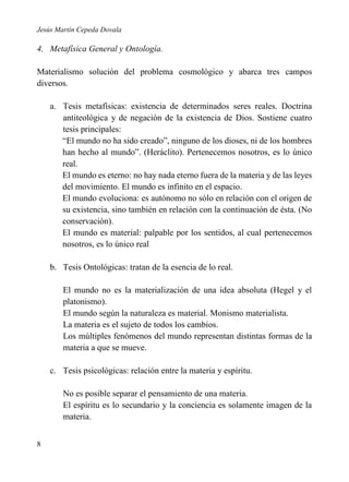 Jesús Martín Cepeda Dovala

4. Metafísica General y Ontología.
Materialismo solución del problema cosmológico y abarca tres campos
diversos.
a. Tesis metafísicas: existencia de determinados seres reales. Doctrina
antiteológica y de negación de la existencia de Dios. Sostiene cuatro
tesis principales:
“El mundo no ha sido creado”, ninguno de los dioses, ni de los hombres
han hecho al mundo”. (Heráclito). Pertenecemos nosotros, es lo único
real.
El mundo es eterno: no hay nada eterno fuera de la materia y de las leyes
del movimiento. El mundo es infinito en el espacio.
El mundo evoluciona: es autónomo no sólo en relación con el origen de
su existencia, sino también en relación con la continuación de ésta. (No
conservación).
El mundo es material: palpable por los sentidos, al cual pertenecemos
nosotros, es lo único real
b. Tesis Ontológicas: tratan de la esencia de lo real.
El mundo no es la materialización de una idea absoluta (Hegel y el
platonismo).
El mundo según la naturaleza es material. Monismo materialista.
La materia es el sujeto de todos los cambios.
Los múltiples fenómenos del mundo representan distintas formas de la
materia a que se mueve.
c. Tesis psicológicas: relación entre la materia y espíritu.
No es posible separar el pensamiento de una materia.
El espíritu es lo secundario y la conciencia es solamente imagen de la
materia.
8

 