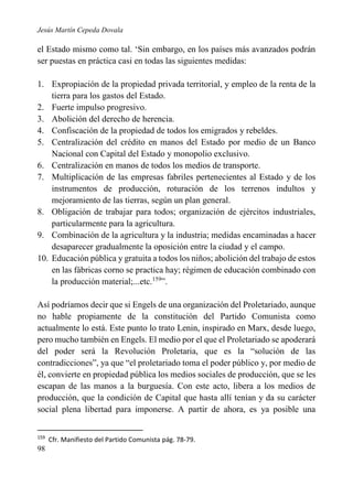Jesús Martín Cepeda Dovala

el Estado mismo como tal. ‘Sin embargo, en los países más avanzados podrán
ser puestas en práctica casi en todas las siguientes medidas:
1. Expropiación de la propiedad privada territorial, y empleo de la renta de la
tierra para los gastos del Estado.
2. Fuerte impulso progresivo.
3. Abolición del derecho de herencia.
4. Confiscación de la propiedad de todos los emigrados y rebeldes.
5. Centralización del crédito en manos del Estado por medio de un Banco
Nacional con Capital del Estado y monopolio exclusivo.
6. Centralización en manos de todos los medios de transporte.
7. Multiplicación de las empresas fabriles pertenecientes al Estado y de los
instrumentos de producción, roturación de los terrenos indultos y
mejoramiento de las tierras, según un plan general.
8. Obligación de trabajar para todos; organización de ejércitos industriales,
particularmente para la agricultura.
9. Combinación de la agricultura y la industria; medidas encaminadas a hacer
desaparecer gradualmente la oposición entre la ciudad y el campo.
10. Educación pública y gratuita a todos los niños; abolición del trabajo de estos
en las fábricas corno se practica hay; régimen de educación combinado con
la producción material;...etc.159”.
Así podríamos decir que si Engels de una organización del Proletariado, aunque
no hable propiamente de la constitución del Partido Comunista como
actualmente lo está. Este punto lo trato Lenin, inspirado en Marx, desde luego,
pero mucho también en Engels. El medio por el que el Proletariado se apoderará
del poder será la Revolución Proletaria, que es la “solución de las
contradicciones”, ya que “el proletariado toma el poder público y, por medio de
él, convierte en propiedad pública los medios sociales de producción, que se les
escapan de las manos a la burguesía. Con este acto, libera a los medios de
producción, que la condición de Capital que hasta allí tenían y da su carácter
social plena libertad para imponerse. A partir de ahora, es ya posible una
159

98

Cfr. Manifiesto del Partido Comunista pág. 78-79.

 