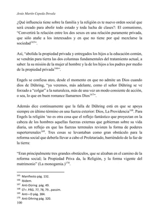 Jesús Martín Cepeda Dovala

¿Qué influencia tiene sobre la familia y la religión es te nuevo orden social que
será creado para abolir todo estado y toda lucha de clases?: El comunismo,
“Convertirá la relación entre los dos sexos en una relación puramente privada,
que sólo atañe a los interesados y en que no tiene por qué mezclarse la
sociedad165”.
Así, “abolida la propiedad privada y entregados los hijos a la educación común,
se vendrán para tierra las dos columnas fundamentales del tratamiento actual, a
saber: la su misión de la mujer al hombre y la de los hijos a los padres por medio
de la propiedad privada166”.
Engels se confiesa ateo, desde el momento en que no admite un Dios cuando
dios de Dühring, “ya veremos, más adelante, como el señor Dühring se ve
forzado a “colgar” a la naturaleza, más de una vez un modo consiente de acción,
o sea, lo que en buen romance llamarnos Dios167”.
Además dice continuamente que la falla de Dühring está en que se apoya
siempre en último término en una fuerza exterior: Dios, La Providencia168. Para
Engels la religión ‘no es otra cosa que el reflejo fantástico que proyectan en la
cabeza de los hombres aquellas fuerzas externas que gobiernan sobre su vida
diaria, un reflejo en que las fuerzas terrenales revisten la forma de poderes
superterrenales169. Tres cosas se levantaban como gran obstáculo para la
reforma social que deberla llevar a cabo el Proletariado, barriéndolo de la faz de
la tierra:
“Eran principalmente tres grandes obstáculos, que se alzaban en el camino de la
reforma social; la Propiedad Priva da, la Religión, y la forma vigente del
matrimonio” (La monogamia.)170.
165
166
167
168
169
170

Manifiesto pág. 132.
Ibidem.
Anti-Düring pág. 49.
Cf r. PÁG. 77, 78, 79...passim.
Anti—D pág. 384.
Anti-Dihring pág. 320.

100

 