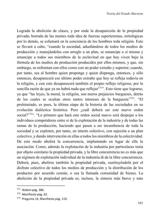 Teoría del Estado Marxista

Lograda la abolición de clases, y por ende la desaparición de la propiedad
privada; borrada de las mentes toda idea de fuerzas superterrenas, mitológicas
por lo demás, se esfumará en la conciencia de los hombres toda religión. Esto
se llevará a cabo, “cuando la sociedad, adueñándose de todos los medios de
producción y manejándolos con arreglo a un plan, se emancipe a sí misma y
emancipe a todos sus miembros de la esclavitud en que hoy viven bajo la
fórmula de los medios de producción producidos por ellos mismos, y que, sin
embargo, se enfrentan con ellos como con un poder extraño y superior; cuando,
por tanto, sea al hombre quien proponga y quien disponga, entonces, y sólo
entonces, desaparecerá ese último poder extraño que hoy se refleja todavía en
la religión, y con esto desaparecerá también el propio reflejo religioso, por la
sencilla razón de que ya no habrá nada que reflejar171”. Esto tiene que lograrse,
ya que “las leyes, la moral, la religión, son meros prejuicios burgueses, detrás
de los cuales se ocultan otros tantos intereses de la burguesía172”. “El
proletariado, es pues, la última etapa de la historia de las sociedades en su
evolución dialéctica histórica. Pero ¿cuál deberá ser este nuevo orden
social?173”. “Lo primero que hará este orden social nuevo será despojar a los
individuos competidores entre sí de la explotación de la industria y de todas las
ramas de la producción, haciendo que pasen a ser incumbencia de toda la
sociedad y se exploten, por tanto, en interés colectivo, con sujeción a un plan
colectivo, y dando intervención en ellas a todos los miembros de la colectividad.
De este modo abolirá la concurrencia, implantando en lugar de ella la
asociación. Como, además la explotación de la industria por particulares tenía
por objeto corolario la propiedad privada, y la libre concurrencia no es más que
un régimen de explotación individual de la industria di de la libre concurrencia.
Deberá, pues, abolirse también la propiedad privada, sustituyéndola por el
disfrute colectivo de todos los medios de producción y la distribución de los
productos por acuerdo común, o sea la llamada comunidad de bienes. La
abolición de la propiedad privada es, incluso, la síntesis más breve y más
171
172
173

Ibidem pág. 386.
Manifiesto pág. 62.
Pregunta 14, Manifiesto pág. 119.

101

 