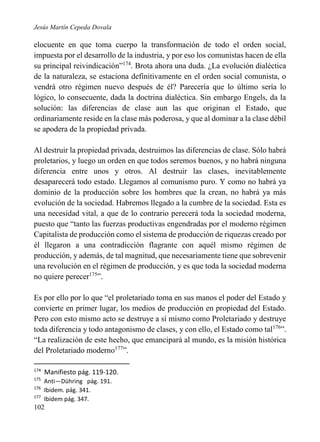 Jesús Martín Cepeda Dovala

elocuente en que toma cuerpo la transformación de todo el orden social,
impuesta por el desarrollo de la industria, y por eso los comunistas hacen de ella
su principal reivindicación”174. Brota ahora una duda. ¿La evolución dialéctica
de la naturaleza, se estaciona definitivamente en el orden social comunista, o
vendrá otro régimen nuevo después de él? Parecería que lo último sería lo
lógico, lo consecuente, dada la doctrina dialéctica. Sin embargo Engels, da la
solución: las diferencias de clase aun las que originan el Estado, que
ordinariamente reside en la clase más poderosa, y que al dominar a la clase débil
se apodera de la propiedad privada.
Al destruir la propiedad privada, destruimos las diferencias de clase. Sólo habrá
proletarios, y luego un orden en que todos seremos buenos, y no habrá ninguna
diferencia entre unos y otros. Al destruir las clases, inevitablemente
desaparecerá todo estado. Llegamos al comunismo puro. Y como no habrá ya
dominio de la producción sobre los hombres que la crean, no habrá ya más
evolución de la sociedad. Habremos llegado a la cumbre de la sociedad. Esta es
una necesidad vital, a que de lo contrario perecerá toda la sociedad moderna,
puesto que “tanto las fuerzas productivas engendradas por el moderno régimen
Capitalista de producción como el sistema de producción de riquezas creado por
él llegaron a una contradicción flagrante con aquél mismo régimen de
producción, y además, de tal magnitud, que necesariamente tiene que sobrevenir
una revolución en el régimen de producción, y es que toda la sociedad moderna
no quiere perecer175”.
Es por ello por lo que “el proletariado toma en sus manos el poder del Estado y
convierte en primer lugar, los medios de producción en propiedad del Estado.
Pero con esto mismo acto se destruye a sí mismo como Proletariado y destruye
toda diferencia y todo antagonismo de clases, y con ello, el Estado como tal176”.
“La realización de este hecho, que emancipará al mundo, es la misión histórica
del Proletariado moderno177”.
174

Manifiesto pág. 119-120.

175

Anti—Dühring pág. 191.
Ibidem. pág. 341.
Ibidem pág. 347.

176
177

102

 