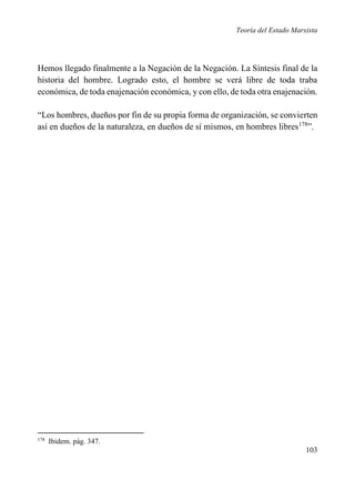 Teoría del Estado Marxista

Hemos llegado finalmente a la Negación de la Negación. La Síntesis final de la
historia del hombre. Logrado esto, el hombre se verá libre de toda traba
económica, de toda enajenación económica, y con ello, de toda otra enajenación.
“Los hombres, dueños por fin de su propia forma de organización, se convierten
así en dueños de la naturaleza, en dueños de sí mismos, en hombres libres178”.

178

Ibidem. pág. 347.

103

 