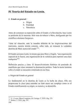 Jesús Martín Cepeda Dovala

IV. Teoría del Estado en Lenin.
1. Estado en general:
a. Origen
b. Finalidad
c. Naturaleza
Antes de comenzar su exposición sobre el Estado y la Revolución, hace Lenin
su profesión de fe marxista. Solo trata de rehacer a Marx, desfigurado por los
científicos alemanes burgueses.
“Ante tal situación, ante la inaudita difusión de las tergiversaciones del
marxismo, nuestra misión consiste, sobre todo, en restaurar la verdadera
doctrina de Marx acerca del estado179”.
El Estado será para Lenin, lo mismo que para Marx y Engels, “una organización
especial de la fuerza, una organización de la violencia para reprimir una clase
cualquiera180”.
Definición precisa y clara. El desenvolvimiento histórico irá poniendo de
manifiesto que clase ostentará la dominación política. Toda la teoría leninista
sobre el estado se encuentra sintetizada en esa frase.
a. Origen del Estado en general
Lo fundamental en la doctrina de Lenin es la lucha de clases. Ella nos
proporciona la clave para entender un fen6 meno tan complejo como es el
Estado científicamente su origen, su esencia y su desarrollo.

179
180

V. I. Lenin. Obras Completas, Ed. Cartago: T: XXV, Pág. 379.
Ibidem, T. XXV, pág. 397.

104

 