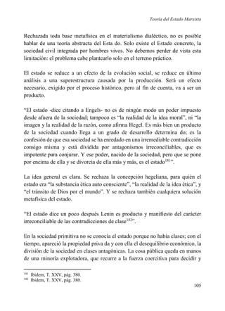 Teoría del Estado Marxista

Rechazada toda base metafísica en el materialismo dialéctico, no es posible
hablar de una teoría abstracta del Esta do. Solo existe el Estado concreto, la
sociedad civil integrada por hombres vivos. No debemos perder de vista esta
limitación: el problema cabe plantearlo solo en el terreno práctico.
El estado se reduce a un efecto de la evolución social, se reduce en último
análisis a una superestructura causada por la producción. Será un efecto
necesario, exigido por el proceso histórico, pero al fin de cuenta, va a ser un
producto.
“El estado -dice citando a Engels- no es de ningún modo un poder impuesto
desde afuera de la sociedad; tampoco es “la realidad de la idea moral”, ni “la
imagen y la realidad de la razón, como afirma Hegel. Es más bien un producto
de la sociedad cuando llega a un grado de desarrollo determina do; es la
confesión de que esa sociedad se ha enredado en una irremediable contradicción
consigo misma y está dividida por antagonismos irreconciliables, que es
impotente para conjurar. Y ese poder, nacido de la sociedad, pero que se pone
por encima de ella y se divorcia de ella más y más, es el estado181”.
La idea general es clara. Se rechaza la concepción hegeliana, para quién el
estado era “la substancia ética auto consciente”, “la realidad de la idea ética”, y
“el tránsito de Dios por el mundo”. Y se rechaza también cualquiera solución
metafísica del estado.
“El estado dice un poco después Lenin es producto y manifiesto del carácter
irreconciliable de las contradicciones de clase182”.
En la sociedad primitiva no se conocía el estado porque no había clases; con el
tiempo, apareció la propiedad priva da y con ella el desequilibrio económico, la
división de la sociedad en clases antagónicas. La cosa pública queda en manos
de una minoría explotadora, que recurre a la fuerza coercitiva para decidir y
181
182

Ibidem, T. XXV, pág. 380.
Ibidem, T. XXV, pág. 380.

105

 