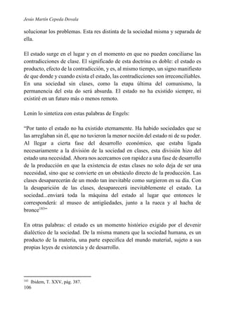Jesús Martín Cepeda Dovala

solucionar los problemas. Esta res distinta de la sociedad misma y separada de
ella.
El estado surge en el lugar y en el momento en que no pueden conciliarse las
contradicciones de clase. El significado de esta doctrina es doble: el estado es
producto, efecto de la contradicción, y es, al mismo tiempo, un signo manifiesto
de que donde y cuando exista el estado, las contradicciones son irreconciliables.
En una sociedad sin clases, como la etapa última del comunismo, la
permanencia del esta do será absurda. El estado no ha existido siempre, ni
existiré en un futuro más o menos remoto.
Lenin lo sintetiza con estas palabras de Engels:
“Por tanto el estado no ha existido eternamente. Ha habido sociedades que se
las arreglaban sin él, que no tuvieron la menor noción del estado ni de su poder.
Al llegar a cierta fase del desarrollo económico, que estaba ligada
necesariamente a la división de la sociedad en clases, esta división hizo del
estado una necesidad. Ahora nos acercamos con rapidez a una fase de desarrollo
de la producción en que la existencia de estas clases no solo deja de ser una
necesidad, sino que se convierte en un obstáculo directo de la producción. Las
clases desaparecerán de un modo tan inevitable como surgieron en su día. Con
la desaparición de las clases, desaparecerá inevitablemente el estado. La
sociedad...enviará toda la máquina del estado al lugar que entonces le
corresponderá: al museo de antigüedades, junto a la rueca y al hacha de
bronce183”
En otras palabras: el estado es un momento histórico exigido por el devenir
dialéctico de la sociedad. De la misma manera que la sociedad humana, es un
producto de la materia, una parte especifica del mundo material, sujeto a sus
propias leyes de existencia y de desarrollo.

183

Ibidem, T. XXV, pág. 387.

106

 
