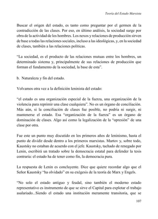 Teoría del Estado Marxista

Buscar el origen del estado, es tanto como preguntar por el germen de la
contradicción de las clases. Por eso, en último análisis, la sociedad surge por
obra de la actividad de los hombres. Los nexos y relaciones de producción sirven
de base a todas las relaciones sociales, incluso a las ideológicas, y, en la sociedad
de clases, también a las relaciones políticas.
“La sociedad, es el producto de las relaciones mutuas entre los hombres, un
determinado sistema y, principalmente de sus relaciones de producción que
forman el fundamento de la sociedad, la base de esta”.
b. Naturaleza y fin del estado.
Volvamos otra vez a la definición leninista del estado:
“el estado es una organización especial de la fuerza, una organización de la
violencia para reprimir una clase cualquiera”. No es un órgano de conciliación.
Más aún, si la conciliación de clases fue posible, no podría ni surgir, ni
mantenerse el estado. Esa “organización de la fuerza” es un órgano de
dominación de clases. Algo así como la legalización de la “opresión” de una
clase por otra.
Fue este un punto muy discutido en los primeros años de leninismo, hasta el
punto de dividir desde dentro a los primeros marxistas. Martov y, sobre todo,
Kaustsky no estaban de acuerdo con el jefe. Kaustsky, tachado de renegado por
Lenin, escribirá un tratado sobre la democracia estatal para defender la tesis
contraria: el estado ha de tener como fin, la democracia pura.
La respuesta de Lenin es concluyente. Dice que quiere recordar algo que el
Señor Kaustsky “ha olvidado” en su exégesis de la teoría de Marx y Engels.
“No solo el estado antiguo y feudal, sino también el moderno estado
representativo es instrumento de que se sirve el Capital para explotar el trabajo
asalariado...Siendo el estado una institución meramente transitoria, que se
107

 