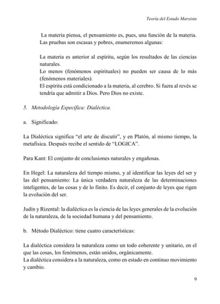 Teoría del Estado Marxista

La materia piensa, el pensamiento es, pues, una función de la materia.
Las pruebas son escasas y pobres, enumeremos algunas:
La materia es anterior al espíritu, según los resultados de las ciencias
naturales.
Lo menos (fenómenos espirituales) no pueden ser causa de lo más
(fenómenos materiales).
El espíritu está condicionado a la materia, al cerebro. Si fuera al revés se
tendría que admitir a Dios. Pero Dios no existe.
5. Metodología Específica: Dialéctica.
a. Significado:
La Dialéctica significa “el arte de discutir”, y en Platón, al mismo tiempo, la
metafísica. Después recibe el sentido de “LOGICA”.
Para Kant: El conjunto de conclusiones naturales y engañosas.
En Hegel: La naturaleza del tiempo mismo, y al identificar las leyes del ser y
las del pensamiento: La única verdadera naturaleza de las determinaciones
inteligentes, de las cosas y de lo finito. Es decir, el conjunto de leyes que rigen
la evolución del ser.
Judín y Rizental: la dialéctica es la ciencia de las leyes generales de la evolución
de la naturaleza, de la sociedad humana y del pensamiento.
b. Método Dialéctico: tiene cuatro características:
La dialéctica considera la naturaleza como un todo coherente y unitario, en el
que las cosas, los fenómenos, están unidos, orgánicamente.
La dialéctica considera a la naturaleza, como en estado en continuo movimiento
y cambio.
9

 