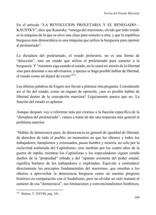 Teoría del Estado Marxista

En el artículo “LA REVOLUCION PROLETARIA Y EL RENEGADO—
KAUSTKY”, dice que Kaustsky “reniega del marxismo, olvida que todo estado
es la máquina de la que se sirve una clase para someter a otra, y que la república
burguesa más democrática es una máquina que utiliza la burguesía para oprimir
al proletariado”.
La dictadura del proletariado, el estado proletario, no es una forma de
“dirección”, sino un estado que utiliza el proletariado para someter a la
burguesía. Y “mientras siga usando el estado, no lo usará en interés de la libertad
sino para dominar a sus adversarios, y apenas se haga posible hablar de libertad,
el estado como tal dejará de existir187”.
Las últimas palabras de Engels nos llevan a plantear otra pregunta. Considerado
así el fin del estado, como un órgano de opresión, ¿nos es posible hablar de
libertad dentro de la concepción marxista? Lógicamente parece que no. La
función del estado es aplastar.
Aunque después voy a referirme más por extenso a la función específica de la
“dictadura del proletariado”, vamos a tratar de dar una respuesta más general al
problema anterior.
“Hablar de democracia pura, de democracia en general de igualdad de libertad,
de derechos de todo el pueblo, en momentos en que los obreros y todos los
trabajadores, harapientos y extenuados, pasan hambre y miseria, no solo por la
esclavitud asalariada del Capitalismo, sino también por los cuatro años de la
guerra de rapiña, mientras los Capitalistas y los especuladores siguen siendo
dueños de la “propiedad” robada y del “aparato existente del poder estatal,
significa burlarse de los trabajadores y explotados. Equivale a contradecir
directamente los preceptos fundamentales del marxismo, que enseñan a los
obreros a aprovechar la democracia burguesa como un enorme progreso
histórico en comparación con el feudalismo, pero no olvidar un solo instante el
carácter de esa “democracia”, sus limitaciones y convencionalismos hist6ricos,
187

Ibidem, T. XXVIII, pág. 101.

109

 