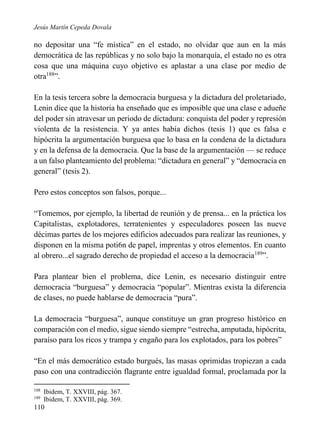 Jesús Martín Cepeda Dovala

no depositar una “fe mística” en el estado, no olvidar que aun en la más
democrática de las repúblicas y no solo bajo la monarquía, el estado no es otra
cosa que una máquina cuyo objetivo es aplastar a una clase por medio de
otra188”.
En la tesis tercera sobre la democracia burguesa y la dictadura del proletariado,
Lenin dice que la historia ha enseñado que es imposible que una clase e adueñe
del poder sin atravesar un periodo de dictadura: conquista del poder y represión
violenta de la resistencia. Y ya antes había dichos (tesis 1) que es falsa e
hipócrita la argumentación burguesa que lo basa en la condena de la dictadura
y en la defensa de la democracia. Que la base de la argumentación — se reduce
a un falso planteamiento del problema: “dictadura en general” y “democracia en
general” (tesis 2).
Pero estos conceptos son falsos, porque...
“Tomemos, por ejemplo, la libertad de reunión y de prensa... en la práctica los
Capitalistas, explotadores, terratenientes y especuladores poseen las nueve
décimas partes de los mejores edificios adecuados para realizar las reuniones, y
disponen en la misma poti6n de papel, imprentas y otros elementos. En cuanto
al obrero...el sagrado derecho de propiedad el acceso a la democracia189”.
Para plantear bien el problema, dice Lenin, es necesario distinguir entre
democracia “burguesa” y democracia “popular”. Mientras exista la diferencia
de clases, no puede hablarse de democracia “pura”.
La democracia “burguesa”, aunque constituye un gran progreso histórico en
comparación con el medio, sigue siendo siempre “estrecha, amputada, hipócrita,
paraíso para los ricos y trampa y engaño para los explotados, para los pobres”
“En el más democrático estado burgués, las masas oprimidas tropiezan a cada
paso con una contradicción flagrante entre igualdad formal, proclamada por la
188
189

Ibidem, T. XXVIII, pág. 367.
Ibidem, T. XXVIII, pág. 369.

110

 